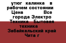 утюг -калинка , в рабочем состоянии › Цена ­ 15 000 - Все города Электро-Техника » Бытовая техника   . Забайкальский край,Чита г.